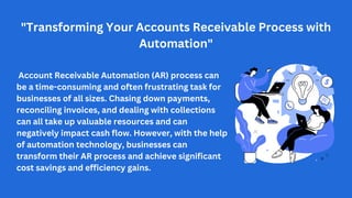 Account Receivable Automation (AR) process can
be a time-consuming and often frustrating task for
businesses of all sizes. Chasing down payments,
reconciling invoices, and dealing with collections
can all take up valuable resources and can
negatively impact cash flow. However, with the help
of automation technology, businesses can
transform their AR process and achieve significant
cost savings and efficiency gains.
"Transforming Your Accounts Receivable Process with
Automation"
 