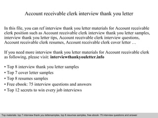 Account receivable clerk interview thank you letter 
In this file, you can ref interview thank you letter materials for Account receivable 
clerk position such as Account receivable clerk interview thank you letter samples, 
interview thank you letter tips, Account receivable clerk interview questions, 
Account receivable clerk resumes, Account receivable clerk cover letter … 
If you need more interview thank you letter materials for Account receivable clerk 
as following, please visit: interviewthankyouletter.info 
• Top 8 interview thank you letter samples 
• Top 7 cover letter samples 
• Top 8 resumes samples 
• Free ebook: 75 interview questions and answers 
• Top 12 secrets to win every job interviews 
Top materials: top 7 interview thank you lettersamples, top 8 resumes samples, free ebook: 75 interview questions and answer 
Interview questions and answers – free download/ pdf and ppt file 
 