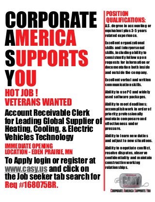 CORPORATE
AMERICA
SUPPORTS
YOU
HOT JOB !
VETERANS WANTED
Account Receivable Clerk
for Leading Global Supplier of
Heating, Cooling, & Electric
Vehicles Technology
IMMEDIATE OPENING
LOCATION - EDEN PRAIRIE, MN
To Apply login or register at
www.casy.us and click on
the Job seeker tab search for
Req #168075BR.
POSITION
QUALIFICATIONS:
A.S. degree in accounting or
equivalent plus 3-5 years
related experience.
Excellent organizational
skills and interpersonal
skills, including ability to
consistently follow up on
requests for information or
documentation both inside
and outside the company.
Excellent verbal and written
communication skills.
Ability to use PC and widely
used software packages.
Ability to meet deadlines;
accomplishwork in order of
priority;professionally
maintain composureand
effectiveness under
pressure.
Ability to learn new duties
and adjust to new situations.
Ability to negotiate conflict,
resolve disputes, observe
confidentiality and maintain
constructive working
relationships.
 
