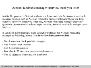 Account receivable manager interview thank you letter 
In this file, you can ref interview thank you letter materials for Account receivable 
manager position such as Account receivable manager interview thank you letter 
samples, interview thank you letter tips, Account receivable manager interview 
questions, Account receivable manager resumes, Account receivable manager cover 
letter … 
If you need more interview thank you letter materials for Account receivable 
manager as following, please visit: interviewthankyouletter.info 
• Top 8 interview thank you letter samples 
• Top 7 cover letter samples 
• Top 8 resumes samples 
• Free ebook: 75 interview questions and answers 
• Top 12 secrets to win every job interviews 
Top materials: top 7 interview thank you lettersamples, top 8 resumes samples, free ebook: 75 interview questions and answer 
Interview questions and answers – free download/ pdf and ppt file 
 