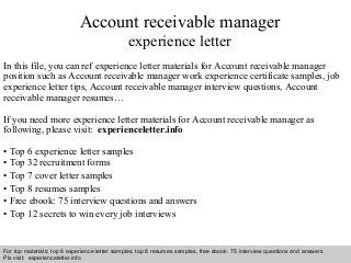 Account receivable manager 
experience letter 
In this file, you can ref experience letter materials for Account receivable manager 
position such as Account receivable manager work experience certificate samples, job 
experience letter tips, Account receivable manager interview questions, Account 
receivable manager resumes… 
If you need more experience letter materials for Account receivable manager as 
following, please visit: experienceletter.info 
• Top 6 experience letter samples 
• Top 32 recruitment forms 
• Top 7 cover letter samples 
• Top 8 resumes samples 
• Free ebook: 75 interview questions and answers 
• Top 12 secrets to win every job interviews 
For top materials: top 6 experience letter samples, top 8 resumes samples, free ebook: 75 interview questions and answers 
Pls visit: experienceletter.info 
Interview questions and answers – free download/ pdf and ppt file 
 