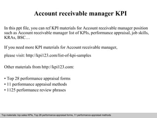 Account receivable manager KPI 
In this ppt file, you can ref KPI materials for Account receivable manager position 
such as Account receivable manager list of KPIs, performance appraisal, job skills, 
KRAs, BSC… 
If you need more KPI materials for Account receivable manager, 
please visit: http://kpi123.com/list-of-kpi-samples 
Other materials from http://kpi123.com: 
• Top 28 performance appraisal forms 
• 11 performance appraisal methods 
• 1125 performance review phrases 
Top materials: top sales KPIs, Top 28 performance appraisal forms, 11 performance appraisal methods 
Interview questions and answers – free download/ pdf and ppt file 
 