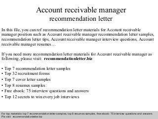 Account receivable manager 
recommendation letter 
In this file, you can ref recommendation letter materials for Account receivable 
manager position such as Account receivable manager recommendation letter samples, 
recommendation letter tips, Account receivable manager interview questions, Account 
receivable manager resumes… 
If you need more recommendation letter materials for Account receivable manager as 
following, please visit: recommendationletter.biz 
• Top 7 recommendation letter samples 
• Top 32 recruitment forms 
• Top 7 cover letter samples 
• Top 8 resumes samples 
• Free ebook: 75 interview questions and answers 
• Top 12 secrets to win every job interviews 
For top materials: top 7 recommendation letter samples, top 8 resumes samples, free ebook: 75 interview questions and answers 
Pls visit: recommendationletter.biz 
Interview questions and answers – free download/ pdf and ppt file 
 