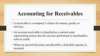 Accounting for Receivables
• A receivable is a company’s claims for money, goods, or
services.
• An account receivable is classified as a current asset
representing money due for services performed or merchandise
sold on credit.
• When an account becomes uncollectible, a bad debt expense is
incurred.
 