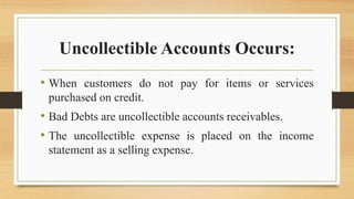 Uncollectible Accounts Occurs:
• When customers do not pay for items or services
purchased on credit.
• Bad Debts are uncollectible accounts receivables.
• The uncollectible expense is placed on the income
statement as a selling expense.
 