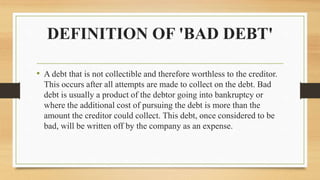 DEFINITION OF 'BAD DEBT'
• A debt that is not collectible and therefore worthless to the creditor.
This occurs after all attempts are made to collect on the debt. Bad
debt is usually a product of the debtor going into bankruptcy or
where the additional cost of pursuing the debt is more than the
amount the creditor could collect. This debt, once considered to be
bad, will be written off by the company as an expense.
 