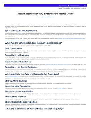 Account Reconciliation: Why is Matching Your Records Crucial?
Posted on 23 August 2023 by Vinod
Businesses work best when their finances are in order. Account reconciliations are likely to be performed regularly, regardless of the size of your firm. Automation solutions
can help to simplify this critical procedure. We’ll go through everything you need to know about account reconciliation, the reconciliation process, and the tips to speed up
and automate the process.
What Is Account Reconciliation?
The account reconciliation process involves comparing general ledger accounts for the balance sheet with supporting records, including bank statements, sub-ledgers, and
other underlying transaction information. When the final balances differ, accountants look into why and create the adjusting entries necessary to make up for mistakes or
missing transactions.
Account reconciliation can be done in various ways because there is no standard method. However, most businesses will use double-entry bookkeeping because it is
generally accepted accounting standards (GAAP).
What Are the Different Kinds of Account Reconciliations?
Several forms of reconciliations are there on a personal or professional level. Let us go through them:
Bank Consolidation
Bank reconciliation is the most prevalent type of reconciliation. Bank reconciliation is the procedure by which businesses check their cash position by comparing the value of
internal bank transactions to the bank’s statement.
Reconciliation with Vendors
Vendor reconciliations examine statements given by suppliers as well as the balance owed with the payable ledger and the total balance internally. Vendor statements must
be requested to be reconciled, as they are not automatically delivered (as bank statements are).
Reconciliation with Customers
If you provide credit terms to clients, customer reconciliation ensures that the accounts receivable ledger and the receivables control account in the general ledger are in sync.
Reconciliation for Specific Businesses
Other reconciliations are more specific to the company kinds. For example, a corporation may have to manually count the stock of products, reconciling its inventory value on
the balance sheet. For instance, in the financial services industry, accounts of customer-held funds must be reconciled regularly.
What exactly is the Account Reconciliation Procedure?
The account reconciliation process is step-by-step procedure organisations use to ensure the correctness and consistency of their financial data. The phases in this procedure
vary based on the type of reconciliation being undertaken, but they often comprise the following:
Step 1: Gather Documents
Gather all essential papers and records for the reconciliation procedure. Bank statements, vendor bills, and customer statements are examples.
Step 2: Compare Transactions
Contrast your internal records with external documents. This entails comparing transactions, balances, and other financial data to spot anomalies.
Step 3: Conduct an Investigation:
Look into the discrepancies you’ve discovered. This may entail contacting relevant parties, such as vendors or consumers, to resolve inconsistencies or inaccuracies.
Step 4: Make Corrections
Make any required changes to your records based on the investigation’s results. This might involve correcting inaccurate entries or adjusting account balances.
Step 5: Reconciliation and Reporting:
Check that your internal records correspond to the external documentation following the changes. Prepare a reconciliation report outlining the procedures completed,
inconsistencies discovered, and corrective measures done.
What are the benefits of Account Reconciliation Regularly?
0451 320 102
 info@outbooks.com.au
   
Services  Engagement Model Resources  Contact Us
 