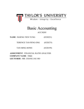  
   
 
Basic Accounting  
ACC30205 
 
NAME​ : ​NGIENG TIEN YUNG                  (0320221) 
   
              TERENCE TAN PENG ONG         (0320275) 
   
              TAN MING HOWE                        (0320199) 
 
ASSIGNMENT​ : FINANCIAL RATIO ANALYSIS 
COMPANY NAME​ : NIKE  
LECTURER​ : MR. CHANG JAU HO 
 
 