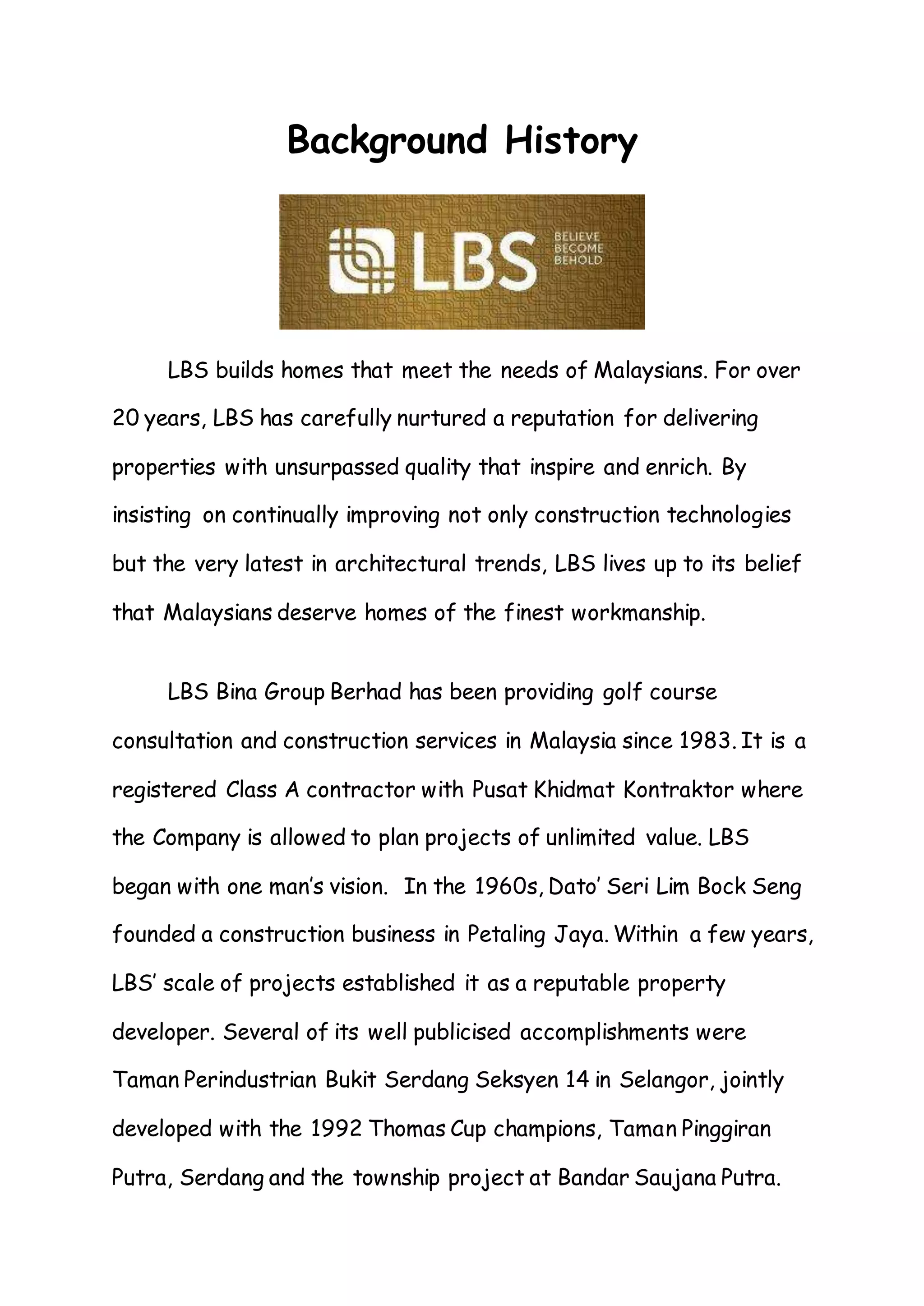 Background History
LBS builds homes that meet the needs of Malaysians. For over
20 years, LBS has carefully nurtured a reputation for delivering
properties with unsurpassed quality that inspire and enrich. By
insisting on continually improving not only construction technologies
but the very latest in architectural trends, LBS lives up to its belief
that Malaysians deserve homes of the finest workmanship.
LBS Bina Group Berhad has been providing golf course
consultation and construction services in Malaysia since 1983. It is a
registered Class A contractor with Pusat Khidmat Kontraktor where
the Company is allowed to plan projects of unlimited value. LBS
began with one man’s vision. In the 1960s, Dato’ Seri Lim Bock Seng
founded a construction business in Petaling Jaya. Within a few years,
LBS’ scale of projects established it as a reputable property
developer. Several of its well publicised accomplishments were
Taman Perindustrian Bukit Serdang Seksyen 14 in Selangor, jointly
developed with the 1992 Thomas Cup champions, Taman Pinggiran
Putra, Serdang and the township project at Bandar Saujana Putra.
 