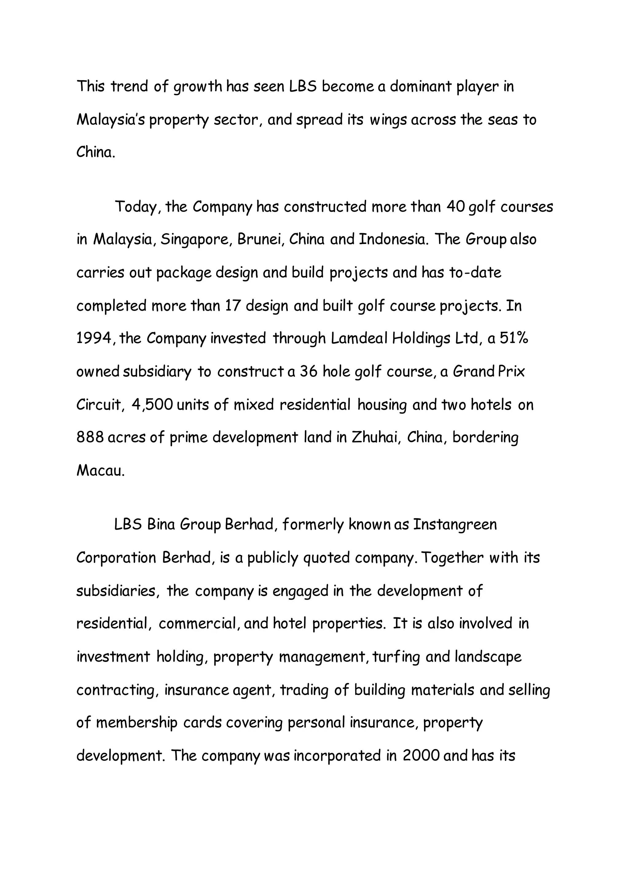 This trend of growth has seen LBS become a dominant player in
Malaysia’s property sector, and spread its wings across the seas to
China.
Today, the Company has constructed more than 40 golf courses
in Malaysia, Singapore, Brunei, China and Indonesia. The Group also
carries out package design and build projects and has to-date
completed more than 17 design and built golf course projects. In
1994, the Company invested through Lamdeal Holdings Ltd, a 51%
owned subsidiary to construct a 36 hole golf course, a Grand Prix
Circuit, 4,500 units of mixed residential housing and two hotels on
888 acres of prime development land in Zhuhai, China, bordering
Macau.
LBS Bina Group Berhad, formerly known as Instangreen
Corporation Berhad, is a publicly quoted company. Together with its
subsidiaries, the company is engaged in the development of
residential, commercial, and hotel properties. It is also involved in
investment holding, property management, turfing and landscape
contracting, insurance agent, trading of building materials and selling
of membership cards covering personal insurance, property
development. The company was incorporated in 2000 and has its
 
