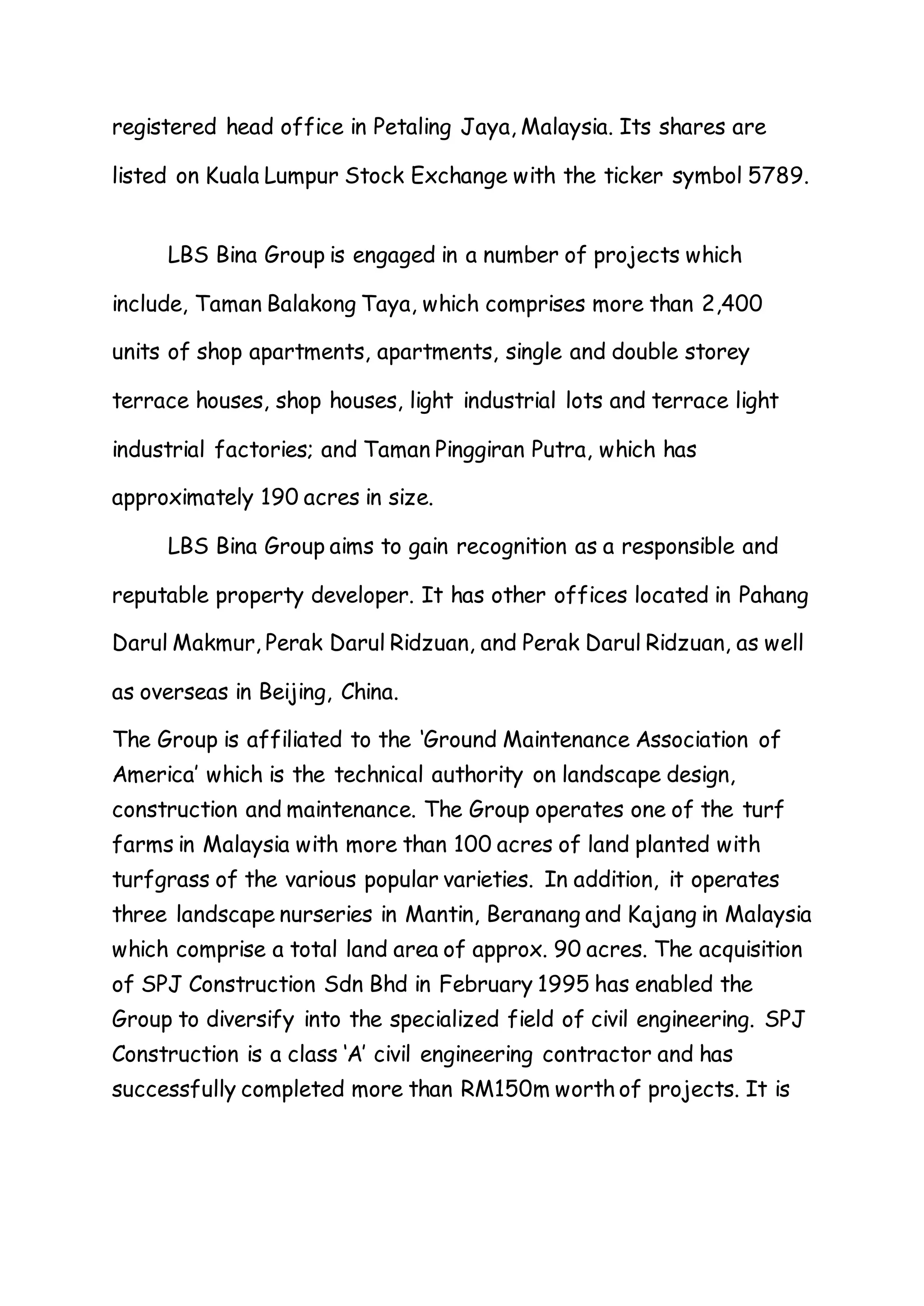 registered head office in Petaling Jaya, Malaysia. Its shares are
listed on Kuala Lumpur Stock Exchange with the ticker symbol 5789.
LBS Bina Group is engaged in a number of projects which
include, Taman Balakong Taya, which comprises more than 2,400
units of shop apartments, apartments, single and double storey
terrace houses, shop houses, light industrial lots and terrace light
industrial factories; and Taman Pinggiran Putra, which has
approximately 190 acres in size.
LBS Bina Group aims to gain recognition as a responsible and
reputable property developer. It has other offices located in Pahang
Darul Makmur, Perak Darul Ridzuan, and Perak Darul Ridzuan, as well
as overseas in Beijing, China.
The Group is affiliated to the ‘Ground Maintenance Association of
America’ which is the technical authority on landscape design,
construction and maintenance. The Group operates one of the turf
farms in Malaysia with more than 100 acres of land planted with
turfgrass of the various popular varieties. In addition, it operates
three landscape nurseries in Mantin, Beranang and Kajang in Malaysia
which comprise a total land area of approx. 90 acres. The acquisition
of SPJ Construction Sdn Bhd in February 1995 has enabled the
Group to diversify into the specialized field of civil engineering. SPJ
Construction is a class ‘A’ civil engineering contractor and has
successfully completed more than RM150m worth of projects. It is
 