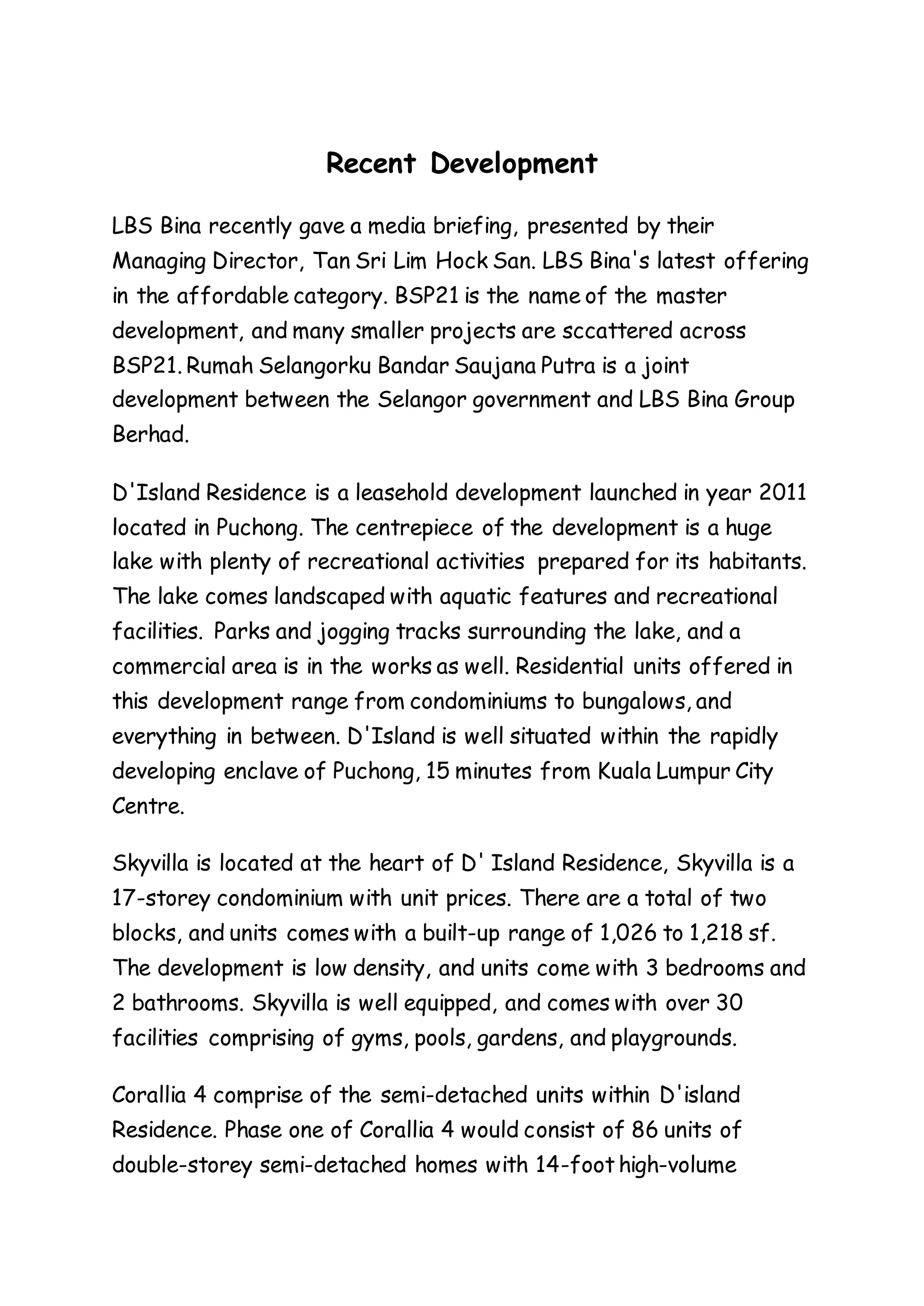 Recent Development
LBS Bina recently gave a media briefing, presented by their
Managing Director, Tan Sri Lim Hock San. LBS Bina's latest offering
in the affordable category. BSP21 is the name of the master
development, and many smaller projects are sccattered across
BSP21. Rumah Selangorku Bandar Saujana Putra is a joint
development between the Selangor government and LBS Bina Group
Berhad.
D'Island Residence is a leasehold development launched in year 2011
located in Puchong. The centrepiece of the development is a huge
lake with plenty of recreational activities prepared for its habitants.
The lake comes landscaped with aquatic features and recreational
facilities. Parks and jogging tracks surrounding the lake, and a
commercial area is in the works as well. Residential units offered in
this development range from condominiums to bungalows, and
everything in between. D'Island is well situated within the rapidly
developing enclave of Puchong, 15 minutes from Kuala Lumpur City
Centre.
Skyvilla is located at the heart of D' Island Residence, Skyvilla is a
17-storey condominium with unit prices. There are a total of two
blocks, and units comes with a built-up range of 1,026 to 1,218 sf.
The development is low density, and units come with 3 bedrooms and
2 bathrooms. Skyvilla is well equipped, and comes with over 30
facilities comprising of gyms, pools, gardens, and playgrounds.
Corallia 4 comprise of the semi-detached units within D'island
Residence. Phase one of Corallia 4 would consist of 86 units of
double-storey semi-detached homes with 14-foot high-volume
 