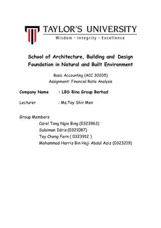 School of Architecture, Building and Design
Foundation in Natural and Built Environment
Basic Accounting (ACC 30205)
Assignment: Financial Ratio Analysis
Company Name : LBS Bina Group Berhad
Lecturer : Ms.Tay Shir Men
Group Members
Carol Tang Ngie Bing (0323963)
Sulaiman Idris (0321087)
Tey Cheng Fern ( 0323912 )
Mohammad Harris Bin Haji Abdul Aziz (0323219)
 