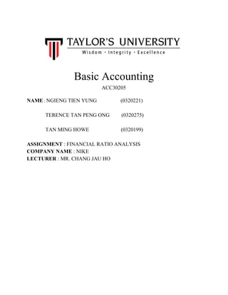  
   
 
Basic Accounting  
ACC30205 
 
NAME​ : ​NGIENG TIEN YUNG                  (0320221) 
   
              TERENCE TAN PENG ONG         (0320275) 
   
              TAN MING HOWE                        (0320199) 
 
ASSIGNMENT​ : FINANCIAL RATIO ANALYSIS 
COMPANY NAME​ : NIKE  
LECTURER​ : MR. CHANG JAU HO 
 
 