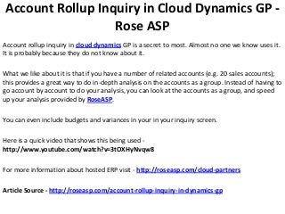 Account Rollup Inquiry in Cloud Dynamics GP -
                  Rose ASP
Account rollup inquiry in cloud dynamics GP is a secret to most. Almost no one we know uses it.
It is probably because they do not know about it.

What we like about it is that if you have a number of related accounts (e.g. 20 sales accounts);
this provides a great way to do in-depth analysis on the accounts as a group. Instead of having to
go account by account to do your analysis, you can look at the accounts as a group, and speed
up your analysis provided by RoseASP.

You can even include budgets and variances in your in your inquiry screen.

Here is a quick video that shows this being used -
http://www.youtube.com/watch?v=3tOXHyNvqw8

For more information about hosted ERP visit - http://roseasp.com/cloud-partners

Article Source - http://roseasp.com/account-rollup-inquiry-in-dynamics-gp
 