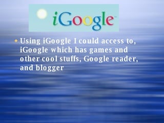 Using iGoogle I could access to, iGoogle which has games and other cool stuffs, Google reader, and blogger