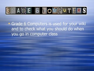 Grade 6 Computers is used for your wiki and to check what you should do when you go in computer class