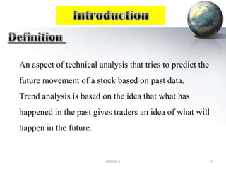An aspect of technical analysis that tries to predict the
future movement of a stock based on past data.
Trend analysis is based on the idea that what has
happened in the past gives traders an idea of what will
happen in the future.
5GROUP-3
 