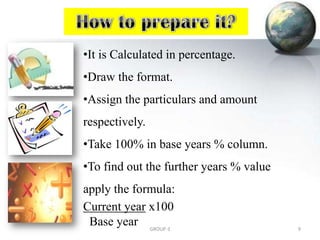 •It is Calculated in percentage.
•Draw the format.
•Assign the particulars and amount
respectively.
•Take 100% in base years % column.
•To find out the further years % value
apply the formula:
Current year x100
Base year 9GROUP-3
 