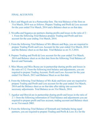 FINAL ACCOUNTS
1. Ravi and Magesh are in a Partnership firm. The trial Balance of the firm on
31st March, 2014 was as follows. Prepare Trading and Profit & Loss account
for the year ended 31st March, 2014 and a Balance sheet as on that date.
2. Nivedha and Suganya are partners sharing profits and losses in the ratio of 2 :
1. From the following Trial Balance prepare Trading and Profit and loss
account for the year ending 31st March, 2014.
3. From the following Trial Balance of M/s Bheem and Raju, you are required to
prepare Trading Profit and Loss Account for the year ended 31st March, 2014
and the Balance sheet as on that date. Trial Balance as on 31.3.2014.
4. Prepare Trading and Profit & Loss account for the year ended 31st March,
2014 and Balance sheet as on that date from the following Trial Balance of
Kaveri and Narmada.
5. Miss Meena and Miss Reena are in partnership sharing profits and losses in
the ratio of 3:2. From the following trial balance and adjustments, you are
required to prepare Trading Account, Profit and Loss Account for the year
ended 31st March, 2013 and Balance Sheet as on that date.
6. From the following Trial Balance of M/s Kale and Gore your are required to
prepare Trading and Profit and Loss account for the year ended 31st March,
2014 and the Balance sheet as on that date after taking into account the
necessary adjustments. Trial Balance as on 31st March, 2014.
7. Agarkar and Dravid are in partnership sharing profit and losses in the ratio of
2: 1 from the following information of Trial balance and adjustments you are
required to prepare profit and loss account, trading account and Balance sheet
as on 31st march 2003.
8. From the following Trial Balance of Somnath and Ambadas being equal
partners, you are required to prepare Trading and Profit & Loss A/c for the
 
