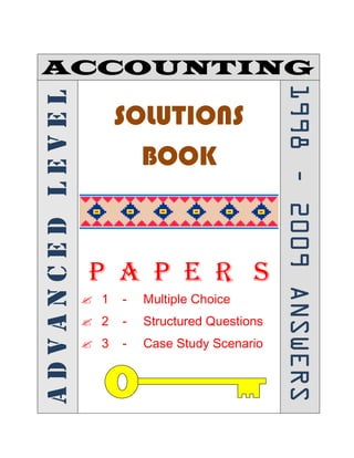ACCOUNTINGADVANCEDLEVEL
SOLUTIONS
BOOK
P A P E R S
? 1 - Multiple Choice
? 2 - Structured Questions
? 3 - Case Study Scenario
19982009ANSWERS
 