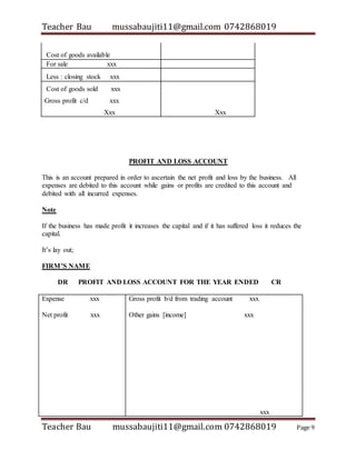 Teacher Bau mussabaujiti11@gmail.com 0742868019
Teacher Bau mussabaujiti11@gmail.com 0742868019 Page 9
Cost of goods available
For sale xxx
Less : closing stock xxx
Cost of goods sold xxx
Gross profit c/d xxx
Xxx Xxx
PROFIT AND LOSS ACCOUNT
This is an account prepared in order to ascertain the net profit and loss by the business. All
expenses are debited to this account while gains or profits are credited to this account and
debited with all incurred expenses.
Note
If the business has made profit it increases the capital and if it has suffered loss it reduces the
capital.
It’s lay out;
FIRM’S NAME
DR PROFIT AND LOSS ACCOUNT FOR THE YEAR ENDED CR
Expense xxx
Net profit xxx
Gross profit b/d from trading account xxx
Other gains [income] xxx
xxx
 