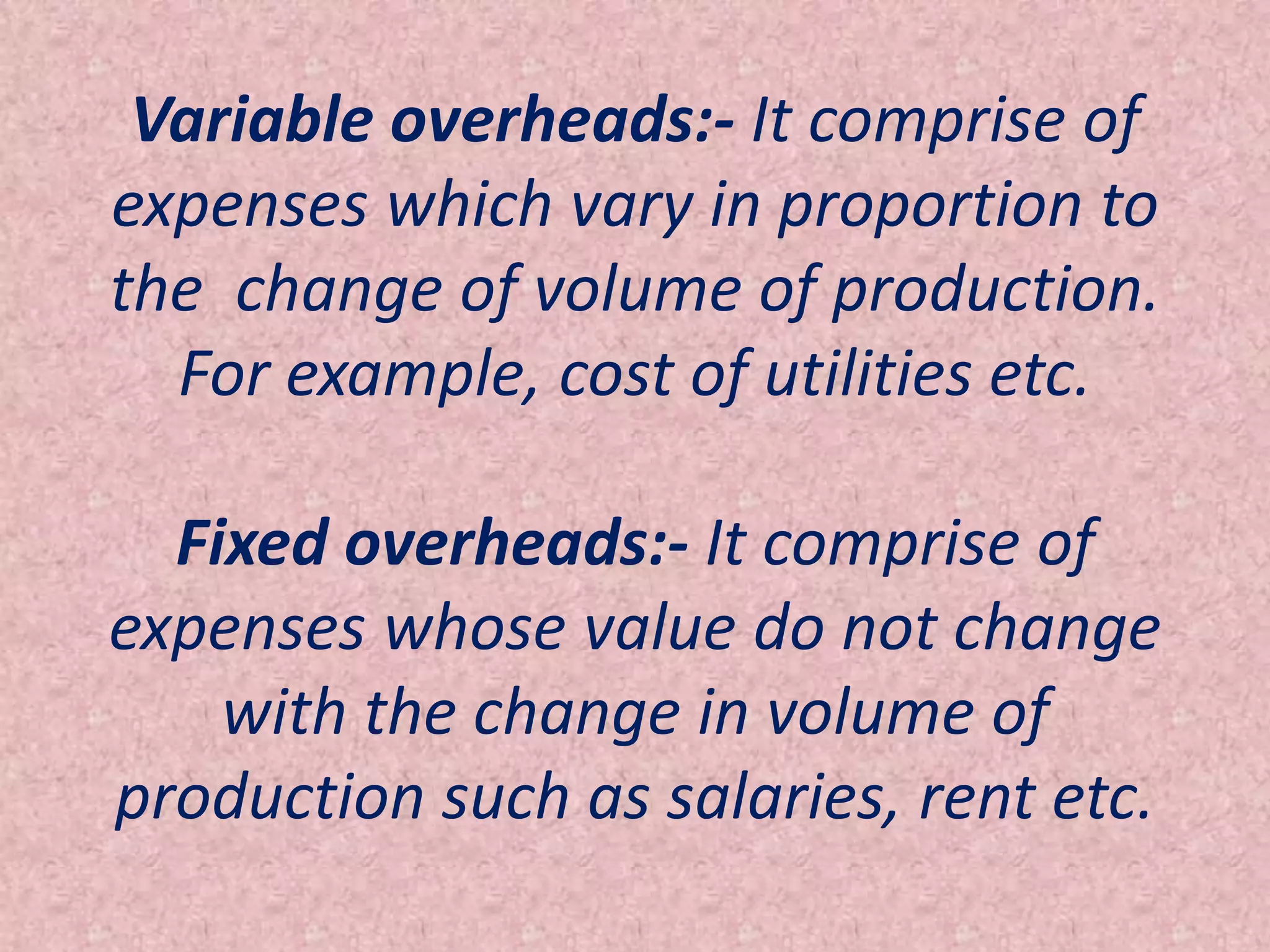 Variable overheads:- It comprise of
expenses which vary in proportion to
the change of volume of production.
  For example, cost of utilities etc.

  Fixed overheads:- It comprise of
expenses whose value do not change
    with the change in volume of
production such as salaries, rent etc.
 