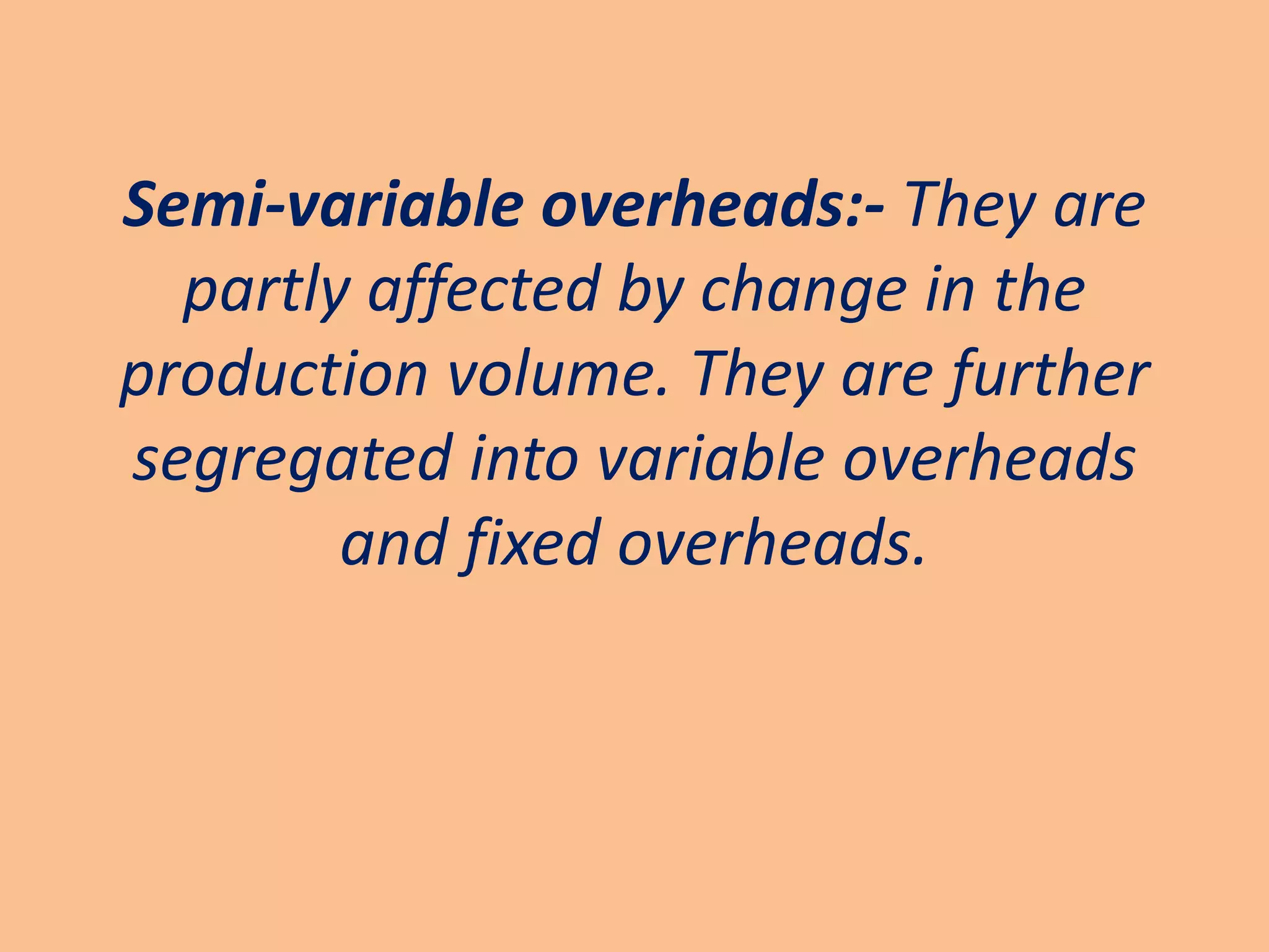 Semi-variable overheads:- They are
  partly affected by change in the
production volume. They are further
segregated into variable overheads
        and fixed overheads.
 