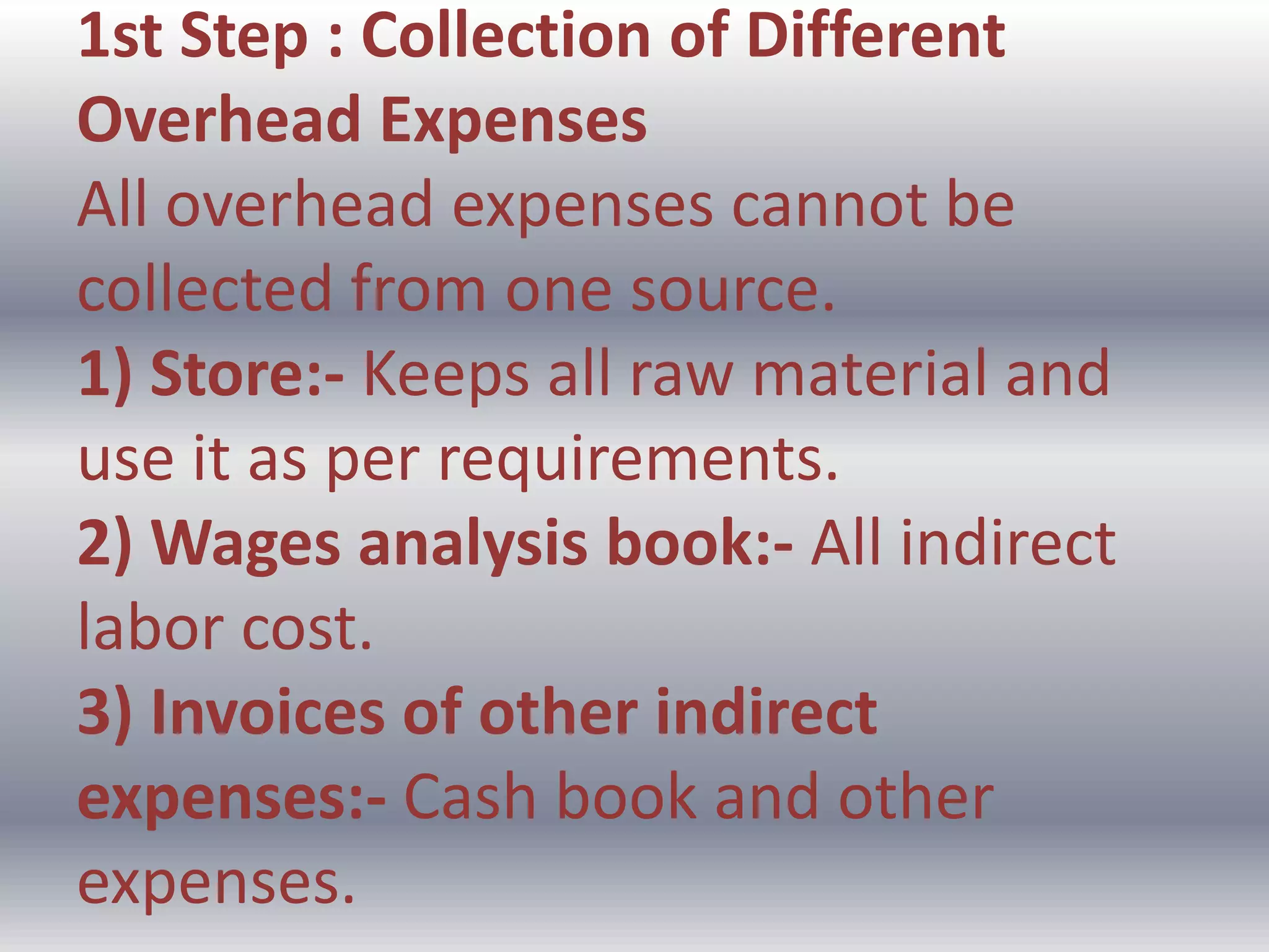 1st Step : Collection of Different
Overhead Expenses
All overhead expenses cannot be
collected from one source.
1) Store:- Keeps all raw material and
use it as per requirements.
2) Wages analysis book:- All indirect
labor cost.
3) Invoices of other indirect
expenses:- Cash book and other
expenses.
 