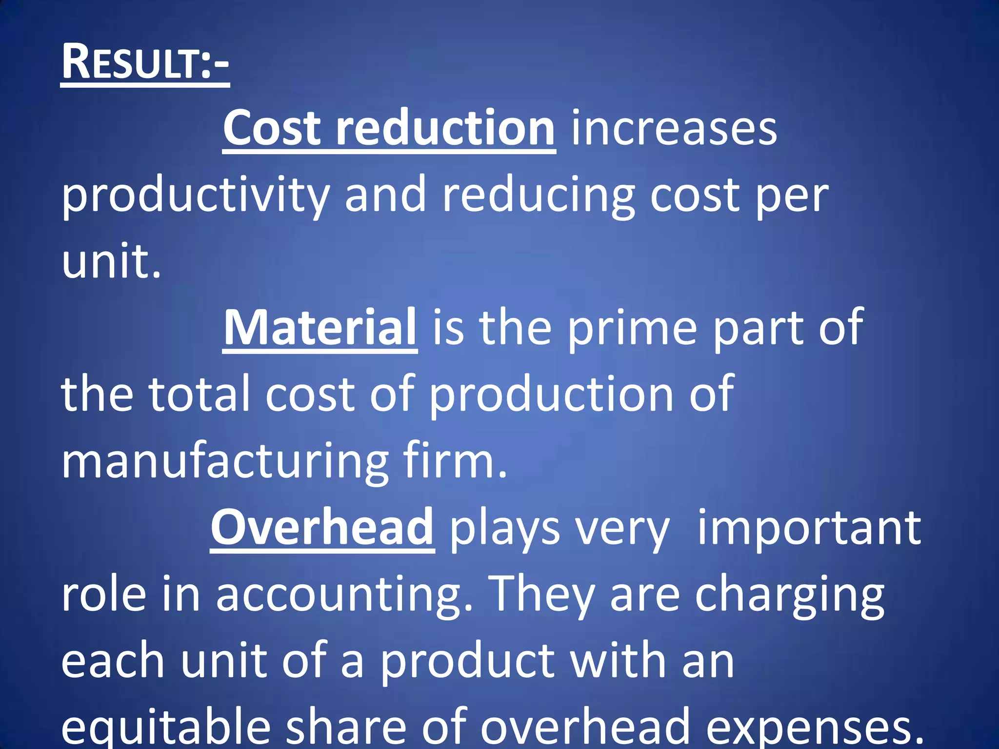 RESULT:-
        Cost reduction increases
productivity and reducing cost per
unit.
        Material is the prime part of
the total cost of production of
manufacturing firm.
        Overhead plays very important
role in accounting. They are charging
each unit of a product with an
equitable share of overhead expenses.
 