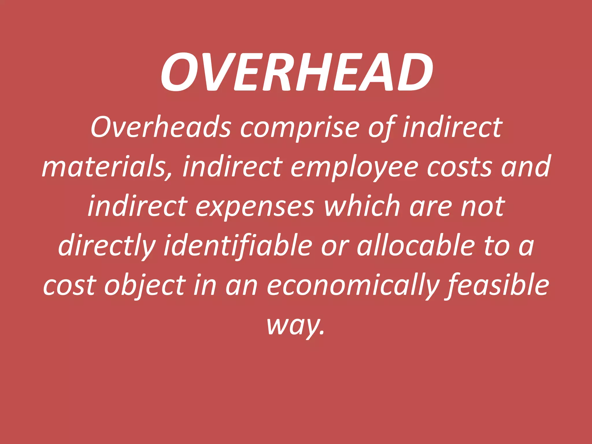 OVERHEAD
    Overheads comprise of indirect
materials, indirect employee costs and
   indirect expenses which are not
 directly identifiable or allocable to a
cost object in an economically feasible
                   way.
 