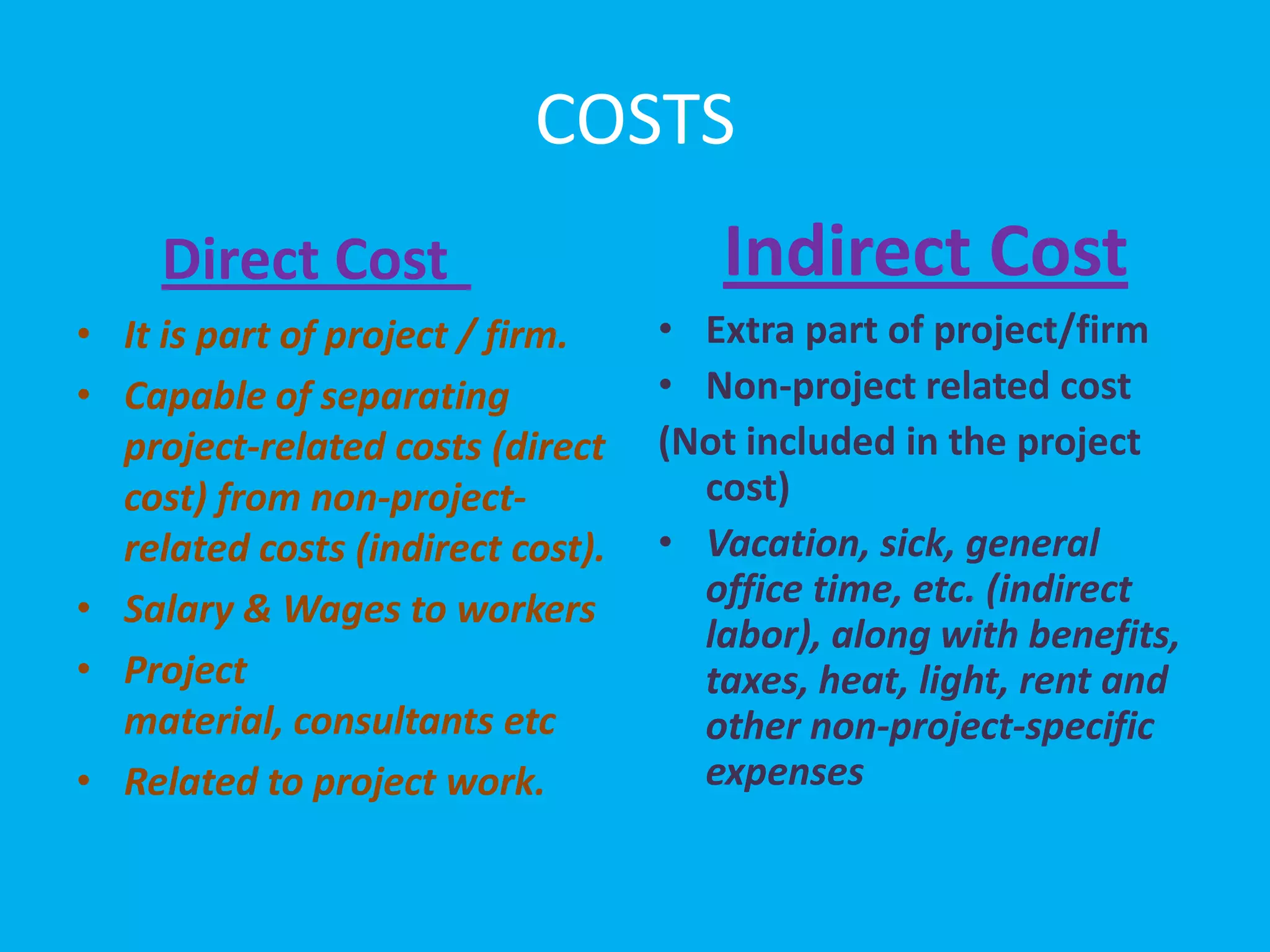 COSTS
     Direct Cost                      Indirect Cost
• It is part of project / firm.    • Extra part of project/firm
• Capable of separating            • Non-project related cost
  project-related costs (direct    (Not included in the project
  cost) from non-project-            cost)
  related costs (indirect cost).   • Vacation, sick, general
• Salary & Wages to workers          office time, etc. (indirect
                                     labor), along with benefits,
• Project                            taxes, heat, light, rent and
  material, consultants etc          other non-project-specific
• Related to project work.           expenses
 