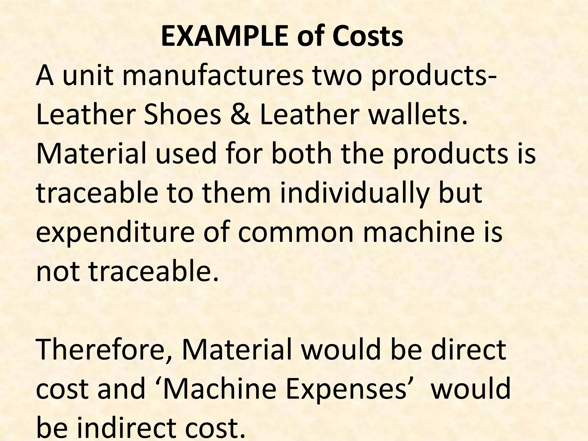 EXAMPLE of Costs
A unit manufactures two products-
Leather Shoes & Leather wallets.
Material used for both the products is
traceable to them individually but
expenditure of common machine is
not traceable.

Therefore, Material would be direct
cost and ‘Machine Expenses’ would
be indirect cost.
 