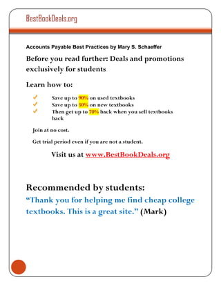 BestBookDeals.org


Accounts Payable Best Practices by Mary S. Schaeffer

Before you read further: Deals and promotions
exclusively for students
Learn how to:
          Save up to 90% on used textbooks
          Save up to 30% on new textbooks
          Then get up to 70% back when you sell textbooks
          back

  Join at no cost.

  Get trial period even if you are not a student.

          Visit us at www.BestBookDeals.org



Recommended by students:
“Thank you for helping me find cheap college
textbooks. This is a great site.” (Mark)
 