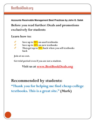 BestBookDeals.org


Accounts Receivable Management Best Practices by John G. Salek

Before you read further: Deals and promotions
exclusively for students
Learn how to:
          Save up to 90% on used textbooks
          Save up to 30% on new textbooks
          Then get up to 70% back when you sell textbooks
          back

  Join at no cost.

  Get trial period even if you are not a student.

          Visit us at www.BestBookDeals.org



Recommended by students:
“Thank you for helping me find cheap college
textbooks. This is a great site.” (Mark)
 