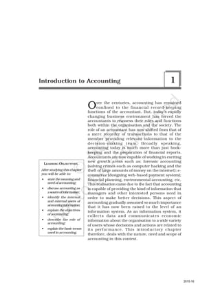 LEARNING OBJECTIVES
After studying this chapter
you will be able to:
• state the meaning and
need of accounting;
• discuss accounting as
asourceofinformation;
• identify the internal
and external users of
accountinginformation;
• explain the objectives
of accounting;
• describe the role of
accounting;
• explain the basic terms
used in accounting.
Over the centuries, accounting has remained
confined to the financial record-keeping
functions of the accountant. But, today’s rapidly
changing business environment has forced the
accountants to reassess their roles and functions
both within the organisation and the society. The
role of an accountant has now shifted from that of
a mere recorder of transactions to that of the
member providing relevant information to the
decision-making team. Broadly speaking,
accounting today is much more than just book-
keeping and the preparation of financial reports.
Accountants are now capable of working in exciting
new growth areas such as: forensic accounting
(solving crimes such as computer hacking and the
theft of large amounts of money on the internet); e-
commerce (designing web-based payment system);
financial planning, environmental accounting, etc.
This realisation came due to the fact that accounting
is capable of providing the kind of information that
managers and other interested persons need in
order to make better decisions. This aspect of
accounting gradually assumed so much importance
that it has now been raised to the level of an
information system. As an information system, it
collects data and communicates economic
information about the organisation to a wide variety
of users whose decisions and actions are related to
its performance. This introductory chapter
therefore, deals with the nature, need and scope of
accounting in this context.
Introduction to Accounting 1
2015-16
 