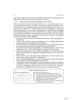 12 Accountancy
and claims against such resources (Liabilities) facilitates the preparation of a
statement known as balance sheet position statement.
1.3.4 Providing Accounting Information to its Users
The accounting information generated by the accounting process is
communicated in the form of reports, statements, graphs and charts to the
users who need it in different decision situations. As already stated, there are
two main user groups, viz. internal users, mainly management, who needs
timely information on cost of sales, profitability, etc. for planning, controlling
and decision-making and external users who have limited authority, ability
and resources to obtain the necessary information and have to rely on financial
statements (Balance Sheet, Profit and Loss account). Primarily, the external
users are interested in the following:
• Investors and potential investors-information on the risks and return on
investment;
• Unions and employee groups-information on the stability, profitability
and distribution of wealth within the business;
• Lenders and financial institutions-information on the creditworthiness of
the company and its ability to repay loans and pay interest;
• Suppliers and creditors-information on whether amounts owed will be
repaid when due, and on the continued existence of the business;
• Customers-information on the continued existence of the business and
thus the probability of a continued supply of products, parts and after
sales service;
• Government and other regulators- information on the allocation of
resources and the compliance to regulations;
• Social responsibility groups, such as environmental groups-information
on the impact on environment and its protection;
• Competitors-information on the relative strengths and weaknesses of their
competition and for comparative and benchmarking purposes. Whereas
the above categories of users share in the wealth of the company,
competitors require the information mainly for strategic purposes.
Test Your Understanding - III
Which stakeholder group… would be most interested in
_____________________________ (a) the VAT and other tax liabilities of the firm
_____________________________ (b) the potential for pay awards and bouns deals
_____________________________ (c) the ethical or environmental activities of the firm
_____________________________ (d) whether the firm has a long-term future
_____________________________ (e) profitability and share performance
_____________________________ (f) the ability of the firm to carry on providing a
service or producing a product.
2015-16
 