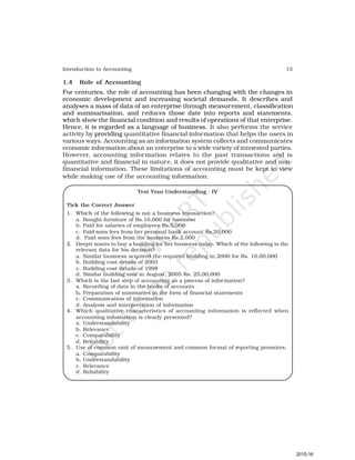 13
Introduction to Accounting
1.4 Role of Accounting
For centuries, the role of accounting has been changing with the changes in
economic development and increasing societal demands. It describes and
analyses a mass of data of an enterprise through measurement, classification
and summarisation, and reduces those date into reports and statements,
which show the financial condition and results of operations of that enterprise.
Hence, it is regarded as a language of business. It also performs the service
activity by providing quantitative financial information that helps the users in
various ways. Accounting as an information system collects and communicates
economic information about an enterprise to a wide variety of interested parties.
However, accounting information relates to the past transactions and is
quantitative and financial in nature, it does not provide qualitative and non-
financial information. These limitations of accounting must be kept in view
while making use of the accounting information.
Test Your Understanding - IV
Tick the Correct Answer
1. Which of the following is not a business transaction?
a. Bought furniture of Rs.10,000 for business
b. Paid for salaries of employees Rs.5,000
c. Paid sons fees from her personal bank account Rs.20,000
d. Paid sons fees from the business Rs.2,000
2. Deepti wants to buy a building for her business today. Which of the following is the
relevant data for his decision?
a. Similar business acquired the required building in 2000 for Rs. 10,00,000
b. Building cost details of 2003
c. Building cost details of 1998
d. Similar building cost in August, 2005 Rs. 25,00,000
3. Which is the last step of accounting as a process of information?
a. Recording of data in the books of accounts
b. Preparation of summaries in the form of financial statements
c. Communication of information
d. Analysis and interpretation of information
4. Which qualitative characteristics of accounting information is reflected when
accounting information is clearly presented?
a. Understandability
b. Relevance
c. Comparability
d. Reliability
5. Use of common unit of measurement and common format of reporting promotes;
a. Comparability
b. Understandability
c. Relevance
d. Reliability
2015-16
 