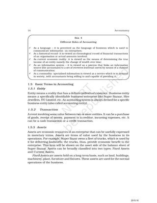 14 Accountancy
Box 4
Different Roles of Accounting
ü As a language – it is perceived as the language of business which is used to
communicate information on enterprises;
ü As a historical record- it is viewed as chronological record of financial transactions
of an organisation at actual amounts involved;
ü As current economic reality- it is viewed as the means of determining the true
income of an entity namely the change of wealth over time;
ü As an information system – it is viewed as a process that links an information
source (the accountant) to a set of receivers (external users) by means of a channel
of communication;
ü As a commodity- specialised information is viewed as a service which is in demand
in society, with accountants being willing to and capable of providing it.
1.5 Basic Terms in Accounting
1.5.1 Entity
Entity means a reality that has a definite individual existence. Business entity
means a specifically identifiable business enterprise like Super Bazaar, Hire
Jewellers, ITC Limited, etc. An accounting system is always devised for a specific
business entity (also called accounting entity).
1.5.2 Transaction
A event involving some value between two or more entities. It can be a purchase
of goods, receipt of money, payment to a creditor, incurring expenses, etc. It
can be a cash transaction or a credit transaction.
1.5.3 Assets
Assets are economic resources of an enterprise that can be usefully expressed
in monetary terms. Assets are items of value used by the business in its
operations. For example, Super Bazar owns a fleet of trucks, which is used by
it for delivering foodstuffs; the trucks, thus, provide economic benefit to the
enterprise. This item will be shown on the asset side of the balance sheet of
Super Bazaar. Assets can be broadly classified into two types: Fixed Assets
and Current Assets.
Fixed Assets are assets held on a long-term basis, such as land, buildings,
machinery, plant, furniture and fixtures. These assets are used for the normal
operations of the business.
2015-16
 