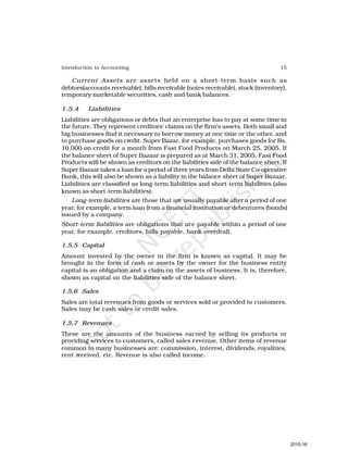 15
Introduction to Accounting
Current Assets are assets held on a short-term basis such as
debtors(accounts receivable), bills receivable (notes receivable), stock (inventory),
temporary marketable securities, cash and bank balances.
1.5.4 Liabilities
Liabilities are obligations or debts that an enterprise has to pay at some time in
the future. They represent creditors’ claims on the firm’s assets. Both small and
big businesses find it necessary to borrow money at one time or the other, and
to purchase goods on credit. Super Bazar, for example, purchases goods for Rs.
10,000 on credit for a month from Fast Food Products on March 25, 2005. If
the balance sheet of Super Bazaar is prepared as at March 31, 2005, Fast Food
Products will be shown as creditors on the liabilities side of the balance sheet. If
Super Bazaar takes a loan for a period of three years from Delhi State Co-operative
Bank, this will also be shown as a liability in the balance sheet of Super Bazaar.
Liabilities are classified as long-term liabilities and short-term liabilities (also
known as short-term liabilities).
Long-term liabilities are those that are usually payable after a period of one
year, for example, a term loan from a financial institution or debentures (bonds)
issued by a company.
Short-term liabilities are obligations that are payable within a period of one
year, for example, creditors, bills payable, bank overdraft.
1.5.5 Capital
Amount invested by the owner in the firm is known as capital. It may be
brought in the form of cash or assets by the owner for the business entity
capital is an obligation and a claim on the assets of business. It is, therefore,
shown as capital on the liabilities side of the balance sheet.
1.5.6 Sales
Sales are total revenues from goods or services sold or provided to customers.
Sales may be cash sales or credit sales.
1.5.7 Revenues
These are the amounts of the business earned by selling its products or
providing services to customers, called sales revenue. Other items of revenue
common to many businesses are: commission, interest, dividends, royalities,
rent received, etc. Revenue is also called income.
2015-16
 