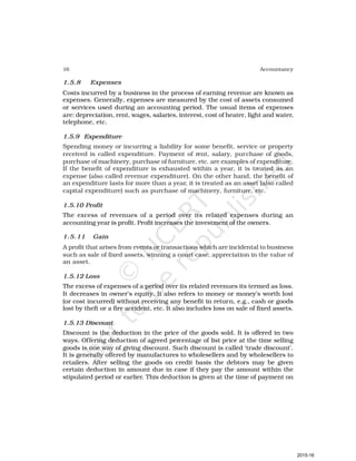 16 Accountancy
1.5.8 Expenses
Costs incurred by a business in the process of earning revenue are known as
expenses. Generally, expenses are measured by the cost of assets consumed
or services used during an accounting period. The usual items of expenses
are: depreciation, rent, wages, salaries, interest, cost of heater, light and water,
telephone, etc.
1.5.9 Expenditure
Spending money or incurring a liability for some benefit, service or property
received is called expenditure. Payment of rent, salary, purchase of goods,
purchase of machinery, purchase of furniture, etc. are examples of expenditure.
If the benefit of expenditure is exhausted within a year, it is treated as an
expense (also called revenue expenditure). On the other hand, the benefit of
an expenditure lasts for more than a year, it is treated as an asset (also called
capital expenditure) such as purchase of machinery, furniture, etc.
1.5.10 Profit
The excess of revenues of a period over its related expenses during an
accounting year is profit. Profit increases the investment of the owners.
1.5.11 Gain
A profit that arises from events or transactions which are incidental to business
such as sale of fixed assets, winning a court case, appreciation in the value of
an asset.
1.5.12 Loss
The excess of expenses of a period over its related revenues its termed as loss.
It decreases in owner’s equity. It also refers to money or money’s worth lost
(or cost incurred) without receiving any benefit in return, e.g., cash or goods
lost by theft or a fire accident, etc. It also includes loss on sale of fixed assets.
1.5.13 Discount
Discount is the deduction in the price of the goods sold. It is offered in two
ways. Offering deduction of agreed percentage of list price at the time selling
goods is one way of giving discount. Such discount is called ‘trade discount’.
It is generally offered by manufactures to wholesellers and by wholesellers to
retailers. After selling the goods on credit basis the debtors may be given
certain deduction in amount due in case if they pay the amount within the
stipulated period or earlier. This deduction is given at the time of payment on
2015-16
 