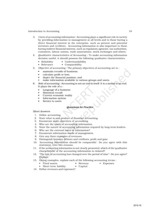 19
Introduction to Accounting
3. Users of accounting information : Accounting plays a significant role in society
by providing information to management at all levels and to those having a
direct financial interest in the enterprise, such as present and potential
investors and creditors. Accounting information is also important to those
having indirect financial interest, such as regulatory agencies, tax authorities,
customers, labour unions, trade associations, stock exchanges and others.
4. Qualitative characteristics of Accounting : To make accounting information
decision useful, it should possess the following qualitative characteristics.
• Reliability • Understandability
• Relevance • Comparability
5. Objective of accounting : The primary objectives of accounting are to :
• maintain records of business;
• calculate profit or loss;
• depict the financial position; and
• make information available to various groups and users.
6. Role of accounting : Accounting is not an end in itself. It is a means to an end.
It plays the role of a :
• Language of a business
• Historical record
• Current economic reality
• Information system
• Service to users
Questions for Practice
Short Answers
1. Define accounting.
2. State what is end product of financial accounting.
3. Enumerate main objectives of accounting.
4. Who are the users of accounting information.
5. State the nature of accounting information required by long-term lenders.
6. Who are the external users of information?
7. Enumerate information needs of management.
8. Give any three examples of revenues.
9. Distinguish between debtors and creditors; profit and gain
10. ‘Accounting information should be comparable’. Do you agree with this
statement. Give two reasons.
11. If the accounting information is not clearly presented, which of the qualitative
characteristic of the accounting information is violated?
12. “The role of accounting has changed over the period of time”- Do you agree?
Explain.
13. Giving examples, explain each of the following accounting terms :
• Fixed assets • Revenue • Expenses
• Short-term liability • Capital
14. Define revenues and expenses?
2015-16
 