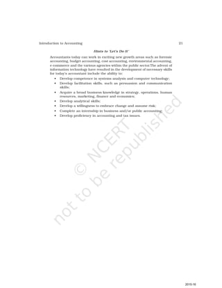 21
Introduction to Accounting
Hints to ‘Let’s Do It’
Accountants today can work in exciting new growth areas such as forensic
accounting, budget accounting, cost accounting, environmental accounting,
e-commerce and the various agencies within the public sector.The advent of
information technology have resulted in the development of necessary skills
for today’s accountant include the ability to:
• Develop competence in systems analysis and computer technology;
• Develop facilitation skills, such as persuasion and communication
skills;
• Acquire a broad business knowledge in strategy, operations, human
resources, marketing, finance and economics;
• Develop analytical skills;
• Develop a willingness to embrace change and assume risk;
• Complete an internship in business and/or public accounting;
• Develop proficiency in accounting and tax issues.
2015-16
 