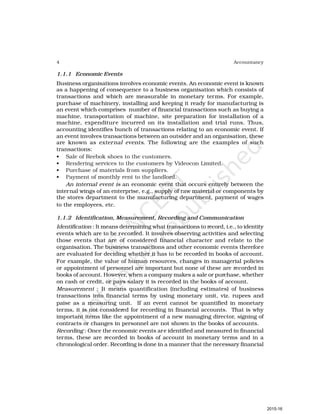 4 Accountancy
1.1.1 Economic Events
Business organisations involves economic events. An economic event is known
as a happening of consequence to a business organisation which consists of
transactions and which are measurable in monetary terms. For example,
purchase of machinery, installing and keeping it ready for manufacturing is
an event which comprises number of financial transactions such as buying a
machine, transportation of machine, site preparation for installation of a
machine, expenditure incurred on its installation and trial runs. Thus,
accounting identifies bunch of transactions relating to an economic event. If
an event involves transactions between an outsider and an organisation, these
are known as external events. The following are the examples of such
transactions:
• Sale of Reebok shoes to the customers.
• Rendering services to the customers by Videocon Limited.
• Purchase of materials from suppliers.
• Payment of monthly rent to the landlord.
An internal event is an economic event that occurs entirely between the
internal wings of an enterprise, e.g., supply of raw material or components by
the stores department to the manufacturing department, payment of wages
to the employees, etc.
1.1.2 Identification, Measurement, Recording and Communication
Identification : It means determining what transactions to record, i.e., to identity
events which are to be recorded. It involves observing activities and selecting
those events that are of considered financial character and relate to the
organisation. The business transactions and other economic events therefore
are evaluated for deciding whether it has to be recorded in books of account.
For example, the value of human resources, changes in managerial policies
or appointment of personnel are important but none of these are recorded in
books of account. However, when a company makes a sale or purchase, whether
on cash or credit, or pays salary it is recorded in the books of account.
Measurement : It means quantification (including estimates) of business
transactions into financial terms by using monetary unit, viz. rupees and
paise as a measuring unit. If an event cannot be quantified in monetary
terms, it is not considered for recording in financial accounts. That is why
important items like the appointment of a new managing director, signing of
contracts or changes in personnel are not shown in the books of accounts.
Recording : Once the economic events are identified and measured in financial
terms, these are recorded in books of account in monetary terms and in a
chronological order. Recording is done in a manner that the necessary financial
2015-16
 