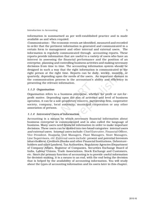5
Introduction to Accounting
information is summarised as per well-established practice and is made
available as and when required.
Communication : The economic events are identified, measured and recorded
in order that the pertinent information is generated and communicated in a
certain form to management and other internal and external users. The
information is regularly communicated through accounting reports. These
reports provide information that are useful to a variety of users who have an
interest in assessing the financial performance and the position of an
enterprise, planning and controlling business activities and making necessary
decisions from time to time. The accounting information system should be
designed in such a way that the right information is communicated to the
right person at the right time. Reports can be daily, weekly, monthly, or
quarterly, depending upon the needs of the users. An important element in
the communication process is the accountant’s ability and efficiency in
presenting the relevant information.
1.1.3 Organisation
Organisation refers to a business enterprise, whether for profit or not-for-
profit motive. Depending upon the size of activities and level of business
operation, it can be a sole-proprietory concern, partnership firm, cooperative
society, company, local authority, municipal corporation or any other
association of persons.
1.1.4 Interested Users of Information
Accounting is a means by which necessary financial information about
business enterprise is communicated and is also called the language of
business. Many users need financial information in order to make important
decisions. These users can be divided into two broad categories: internal users
and external users. Internal users include: Chief Executive, Financial Officer,
Vice President, Business Unit Managers, Plant Managers, Store Managers,
Line Supervisors, etc. External users include: present and potential Investors
(shareholders), Creditors (Banks and other Financial Institutions, Debenture-
holders and other Lenders), Tax Authorities, Regulatory Agencies (Department
of Company Affairs, Registrar of Companies, Securities Exchange Board of
India, Labour Unions, Trade Associations, Stock Exchange and Customers,
etc. Since the primary function of accounting is to provide useful information
for decision-making, it is a means to an end, with the end being the decision
that is helped by the availability of accounting information. You will study
about the types of accounting information and its users later in this chapter.
2015-16
 