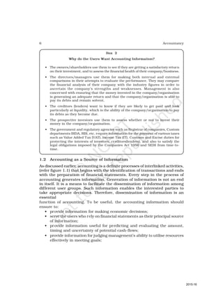 6 Accountancy
Box 2
Why do the Users Want Accounting Information?
• The owners/shareholders use them to see if they are getting a satisfactory return
on their investment, and to assess the financial health of their company/business.
• The directors/managers use them for making both internal and external
comparisons in their attempts to evaluate the performance. They may compare
the financial analysis of their company with the industry figures in order to
ascertain the company’s strengths and weaknesses. Management is also
concerned with ensuring that the money invested in the company/organisation
is generating an adequate return and that the company/organisation is able to
pay its debts and remain solvent.
• The creditors (lenders) want to know if they are likely to get paid and look
particularly at liquidity, which is the ability of the company/organisation to pay
its debts as they become due.
• The prospective investors use them to assess whether or not to invest their
money in the company/organisation.
• The government and regulatory agencies such as Registrar of companies, Custom
departments IRDA, RBI, etc. require information for the payment of various taxes
such as Value Added Tax (VAT), Income Tax (IT), Customs and Excise duties for
protecting the interests of investors, creditors(lenders), and also to satisfy the
legal obligations imposed by the Companies Act 1956 and SEBI from time-to-
time.
1.2 Accounting as a Source of Information
As discussed earlier, accounting is a definite processes of interlinked activities,
(refer figure 1.1) that begins with the identification of transactions and ends
with the preparation of financial statements. Every step in the process of
accounting generates information. Generation of information is not an end
in itself. It is a means to facilitate the dissemination of information among
different user groups. Such information enables the interested parties to
take appropriate decisions. Therefore, dissemination of information is an
essential
function of accounting. To be useful, the accounting information should
ensure to:
• provide information for making economic decisions;
• serve the users who rely on financial statements as their principal source
of information;
• provide information useful for predicting and evaluating the amount,
timing and uncertainty of potential cash-flows;
• provide information for judging management’s ability to utilise resources
effectively in meeting goals;
2015-16
 