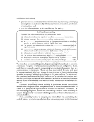 7
Introduction to Accounting
• provide factual and interpretative information by disclosing underlying
assumptions on matters subject to interpretation, evaluation, prediction,
or estimation; and
• provide information on activities affecting the society.
Test Your Understanding - I
Complete the following sentences with appropriate words:
(a) Information in financial reports is based on ..................... transactions.
(b) Internal users are the ..................... of the business entity.
(c) A ..................... would most likely use an entities financial report to determine
whether or not the business entity is eligible for a loan.
(d) The Internet has assisted in decreasing the ..................... in issuing financial
reports to users.
(e) ..................... users are groups outside the business entity, who uses the
information to make decisions about the business entity.
(f) Information is said to be relevent if it is ......................
(g) The process of accounting starts with ............ and ends with ............
(h) Accounting measures the business transactions in terms of ............ units.
(i) Identified and measured economic events should be recording in ............ order.
The role of an accountant in generating accounting information is to observe,
screen and recognise events and transactions to measure and process them,
and thereby compile reports comprising accounting information that are
communicated to the users. These are then interpreted, decoded and used
by management and other user groups. It must be ensured that the information
provided is relevant, adequate and reliable for decision-making. The apparently
divergent needs of internal and external users of accounting information have
resulted in the development of sub-disciplines within the accounting discipline
namely,financial accounting, cost accounting and management accounting(refer
box 3).
Financial accounting assists keeping a systematic record of financial
transactions the preparation and presentation of financial reports in order to
arrive at a measure of organisational success and financial soundness. It
relates to the past period, serves the stewardship function and is monetary in
nature. It is primarily concerned with the provision of financial information to
all stakeholders.
Cost accounting assists in analysing the expenditure for ascertaining the
cost of various products manufactured or services provided by the firm and
2015-16
 