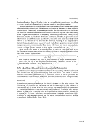 8 Accountancy
fixation of prices thereof. It also helps in controlling the costs and providing
necessary costing information to management for decision-making.
Management accounting deals with the provision of necessary accounting
information to people within the organisation to enable them in decision-making,
planning and controlling business operations. Management accounting draws
the relevant information mainly from financial accounting and cost accounting
which helps the management in budgeting, assessing profitability, taking pricing
decisions, capital expenditure decisions and so on. Besides, it generates other
information (quantitative and qualitative, financial and non-financial) which
relates to the future and is relevant for decision-making in the organisation.
Such information includes: sales forecast, cash flows, purchase requirement,
manpower needs, environmental data about effects on air, water, land, natural
resources, flora, fauna, human health, social responsibilities, etc.
As a result, the scope of accounting has become so vast, that new areas
like human resource accounting, social accounting, responsibility accounting
have also gained prominance.
Let’s Do It
Many People in today’s society think of an accountant as simply a glorified book-
keeper. But the role of an accountant is continually changing. Discuss in the
classroom what really the role of accounting is?
1.2.1 Qualitative Characteristics of Accounting Information
Qualitative characteristics are the attributes of accounting information which
tend to enhance its understandability and usefulness. In order to assess
whether accounting information is decision useful, it must possess the
characteristics of reliability, relevance, understandability and comparability.
Reliability
Reliability means the users must be able to depend on the information. The
reliability of accounting information is determined by the degree of
correspondence between what the information conveys about the transactions
or events that have occurred, measured and displayed. A reliable information
should be free from error and bias and faithfully represents what it is meant
to represent. To ensure reliability, the information disclosed must be credible,
verifiable by independent parties use the same method of measuring, and be
neutral and faithful (refer figure 1.3).
2015-16
 