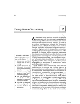 22 Accountancy
LEARNING OBJECTIVES
After studying this chapter,
you will be able to:
• identify the need for
theory base of acco-
unting;
• explain the nature of
Generally Accepted
Accounting Principles
(GAAP);
• state the meaning and
purpose of the basic
accountingconcepts;
• list the accounting
standards issued by
Institute of Chartered
AccountantsofIndia;
• describe the systems
of accounting; and
• describe the basis of
accounting.
As discussed in the previous chapter, accounting
is concerned with the recording, classifying and
summarising of financial transactions and events
and interpreting the results thereof. It aims at
providing information about the financial
performance of a firm to its various users such as
owners, managers employees, investors, creditors,
suppliers of goods and services and tax authorities
and help them in taking important decisions. The
investors, for example, may be interested in knowing
the extent of profit or loss earned by the firm during
a given period and compare it with the performance
of other similar enterprises. The suppliers of credit,
say a banker, may, in addition, be interested in
liquidity position of the enterprise. All these people
look forward to accounting for appropriate, useful
and reliable information.
For making the accounting infor mation
meaningful to its internal and external users, it is
important that such information is reliable as well
as comparable. The comparability of information is
required both to make inter -firm comparisons, i.e.
to see how a firm has performed as compared to
the other firms, as well as to make inter-period
comparison, i.e. how it has performed as compared
to the previous years. This becomes possible only if
the information provided by the financial statements
is based on consistent accounting policies, principles
and practices. Such consistency is required
throughout the process of identifying the events and
transactions to be accounted for, measuring them,
communicating them in the book of accounts,
Theory Base of Accounting 2
2015-16
 