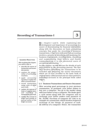 LEARNING OBJECTIVES
After studying this chapter,
you will be able to:
• describe the nature of
transaction and source
documents;
• explain the prepa-
ration of accounting
vouchers;
• apply accounting
equation to explain the
effect of transactions;
• record transactions
using rules of debit
and credit;
• explain the concept of
book of original entry
and recording of
transactions in journal;
• explain the concept of
ledger and posting of
journal entries to the
ledger accounts.
In chapter 1 and 2, while explaining the
development and importance of accounting as a
source of disseminating the financial information
along with the discussion on basic accounting
concepts that guide the recording of business
transactions, it has been indicated that accounting
involves a process of identifying and analysing the
business transactions, recording them, classifying
and summarising their ef fects and finally
communicating it to the interested users of
accounting information.
In this chapter, we will discuss the details of each
step involved in the accounting process. The first
step involves identifying the transactions to be
recorded and preparing the source documents
which are in turn recorded in the basic book of
original entry called journal and are then posted to
individual accounts in the principal book called
ledger.
3.1 Business Transactions and Source Document
After securing good percentage in your previous
examination, as promised, your father wishes to
buy you a computer. You go to the market along
with your father to buy a computer. The dealer gives
a cash memo along with the computer and in
exchange your father makes cash payment of
Rs. 35,000. Purchase of computer for cash is an
example of a transaction, which involves reciprocal
exchange of two things: (i) payment of cash,
(ii) delivery of a computer. Hence, the transaction
Recording of Transactions-I 3
2015-16
 